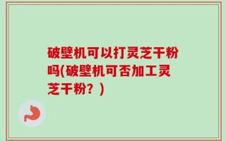 破壁机可以打灵芝干粉吗(破壁机可否加工灵芝干粉？)