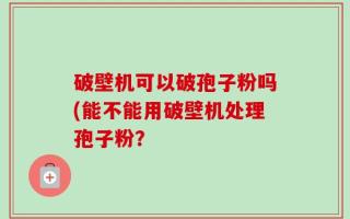 破壁机可以破孢子粉吗(能不能用破壁机处理孢子粉？