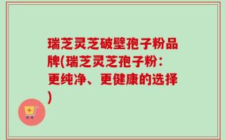 瑞芝灵芝破壁孢子粉品牌(瑞芝灵芝孢子粉：更纯净、更健康的选择)
