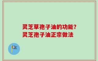 灵芝草孢子油的功能？灵芝孢子油正宗做法