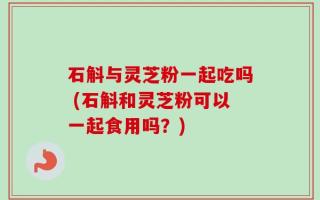 石斛与灵芝粉一起吃吗 (石斛和灵芝粉可以一起食用吗？)