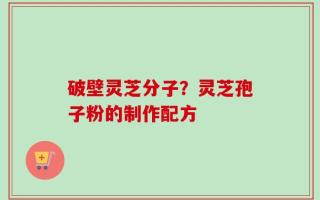 破壁灵芝分子？灵芝孢子粉的制作配方