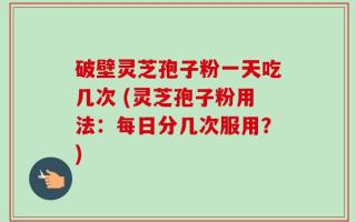 破壁灵芝孢子粉一天吃几次 (灵芝孢子粉用法：每日分几次服用？)