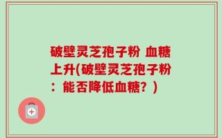 破壁灵芝孢子粉 血糖上升(破壁灵芝孢子粉：能否降低血糖？)