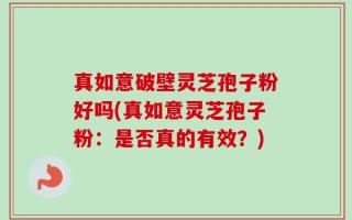 真如意破壁灵芝孢子粉好吗(真如意灵芝孢子粉：是否真的有效？)