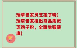 瑞草世家灵芝孢子粉(瑞草世家推出高品质灵芝孢子粉，全面增强健康)