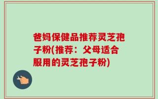 爸妈保健品推荐灵芝孢子粉(推荐：父母适合服用的灵芝孢子粉)