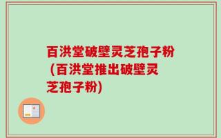 百洪堂破壁灵芝孢子粉 (百洪堂推出破壁灵芝孢子粉)