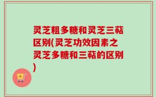 灵芝粗多糖和灵芝三萜区别(灵芝功效因素之灵芝多糖和三萜的区别)