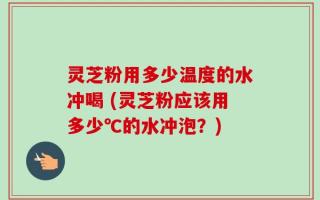 灵芝粉用多少温度的水冲喝 (灵芝粉应该用多少℃的水冲泡？)