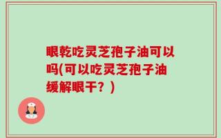 眼乾吃灵芝孢子油可以吗(可以吃灵芝孢子油缓解眼干？)