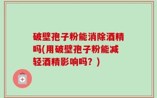 破壁孢子粉能消除酒精吗(用破壁孢子粉能减轻酒精影响吗？)
