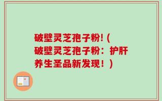 破壁灵芝孢子粉! (破壁灵芝孢子粉：护肝养生圣品新发现！)