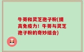 牛蒡和灵芝孢子粉(提高免疫力！牛蒡与灵芝孢子粉的奇妙组合)
