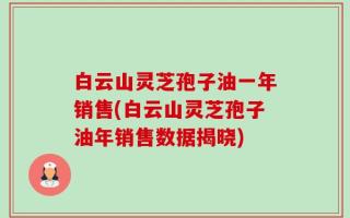 白云山灵芝孢子油一年销售(白云山灵芝孢子油年销售数据揭晓)
