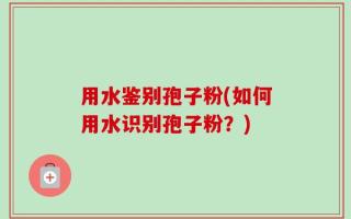 用水鉴别孢子粉(如何用水识别孢子粉？)
