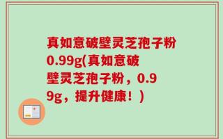 真如意破壁灵芝孢子粉0.99g(真如意破壁灵芝孢子粉，0.99g，提升健康！)