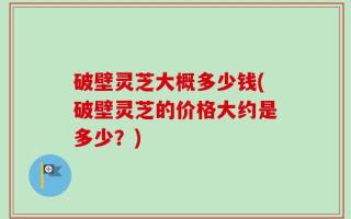 破壁灵芝大概多少钱(破壁灵芝的价格大约是多少？)
