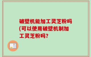 破壁机能加工灵芝粉吗(可以使用破壁机制加工灵芝粉吗？