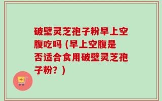 破壁灵芝孢子粉早上空腹吃吗 (早上空腹是否适合食用破壁灵芝孢子粉？)
