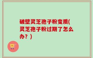 破壁灵芝孢子粉变质(灵芝孢子粉过期了怎么办？)