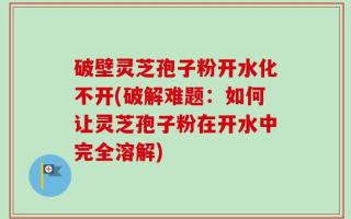 破壁灵芝孢子粉开水化不开(破解难题：如何让灵芝孢子粉在开水中完全溶解)