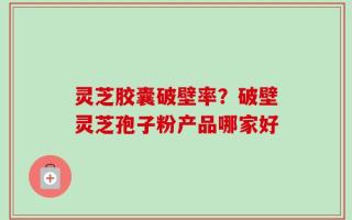 灵芝胶囊破壁率？破壁灵芝孢子粉产品哪家好