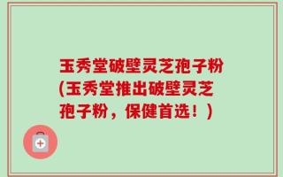 玉秀堂破壁灵芝孢子粉(玉秀堂推出破壁灵芝孢子粉，保健首选！)