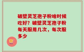 破壁灵芝孢子粉啥时候吃好？破壁灵芝孢子粉每天服用几次，每次服多少