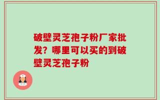 破壁灵芝孢子粉厂家批发？哪里可以买的到破壁灵芝孢子粉