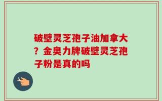 破壁灵芝孢子油加拿大？金奥力牌破壁灵芝孢子粉是真的吗