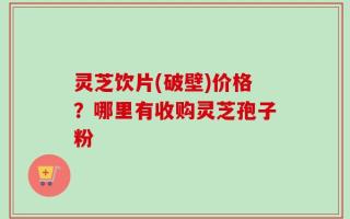 灵芝饮片(破壁)价格？哪里有收购灵芝孢子粉