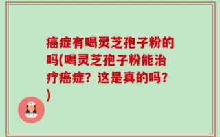 癌症有喝灵芝孢子粉的吗(喝灵芝孢子粉能治疗癌症？这是真的吗？)
