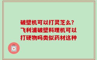 破壁机可以打灵芝么？飞利浦破壁料理机可以打硬物吗类似药材这种