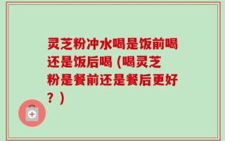 灵芝粉冲水喝是饭前喝还是饭后喝 (喝灵芝粉是餐前还是餐后更好？)