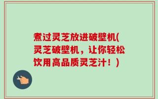 煮过灵芝放进破壁机(灵芝破壁机，让你轻松饮用高品质灵芝汁！)