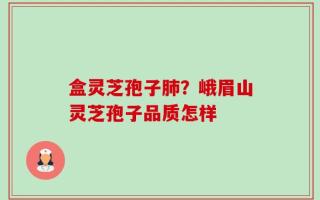 盒灵芝孢子肺？峨眉山灵芝孢子品质怎样