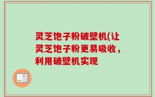 灵芝饱子粉破壁机(让灵芝饱子粉更易吸收，利用破壁机实现