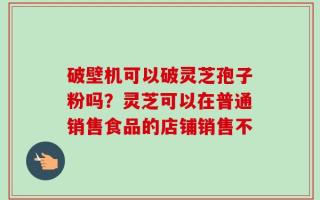 破壁机可以破灵芝孢子粉吗？灵芝可以在普通销售食品的店铺销售不