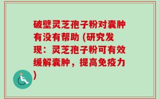 破壁灵芝孢子粉对囊肿有没有帮助 (研究发现：灵芝孢子粉可有效缓解囊肿，提高免疫力)