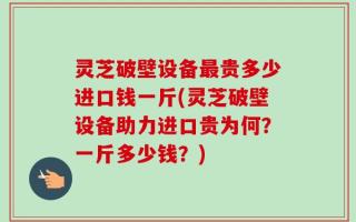 灵芝破壁设备最贵多少进口钱一斤(灵芝破壁设备助力进口贵为何？一斤多少钱？)