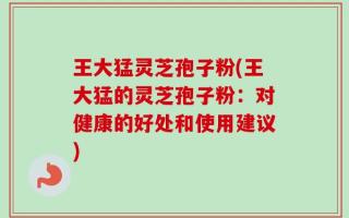 王大猛灵芝孢子粉(王大猛的灵芝孢子粉：对健康的好处和使用建议)