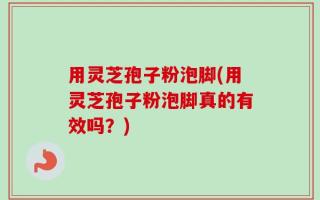 用灵芝孢子粉泡脚(用灵芝孢子粉泡脚真的有效吗？)