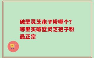 破壁灵芝孢子粉哪个？哪里买破壁灵芝孢子粉最正宗