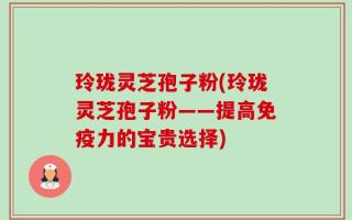 玲珑灵芝孢子粉(玲珑灵芝孢子粉——提高免疫力的宝贵选择)