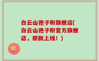 白云山孢子粉旗舰店(白云山孢子粉官方旗舰店，崭新上线！)