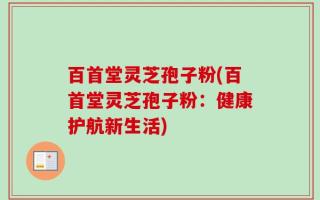 百首堂灵芝孢子粉(百首堂灵芝孢子粉：健康护航新生活)