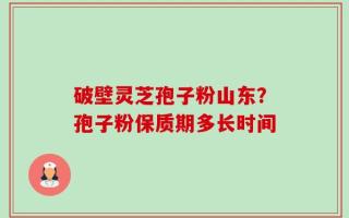 破壁灵芝孢子粉山东？孢子粉保质期多长时间