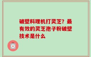 破壁料理机打灵芝？最有效的灵芝孢子粉破壁技术是什么