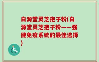 白源堂灵芝孢子粉(白源堂灵芝孢子粉——强健免疫系统的最佳选择)
